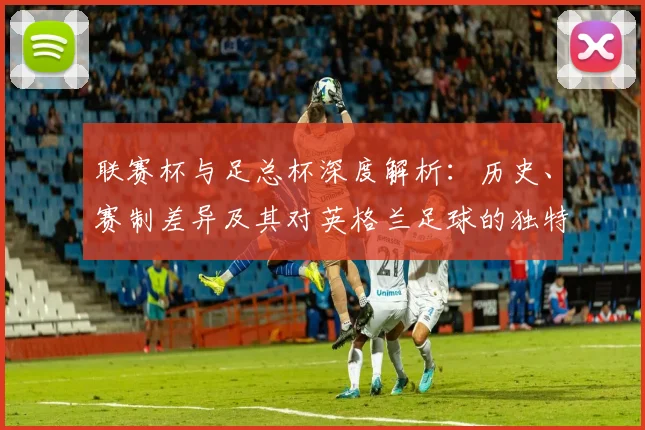联赛杯与足总杯深度解析:历史、赛制差异及其对英格兰足球的独特价值