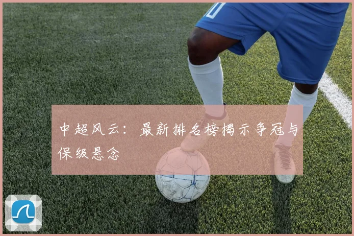 中超风云:最新排名榜揭示争冠与保级悬念