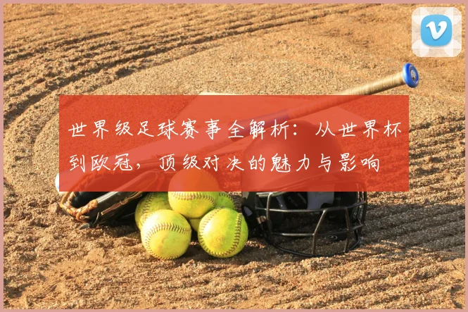 世界级足球赛事全解析：从世界杯到欧冠，顶级对决的魅力与影响