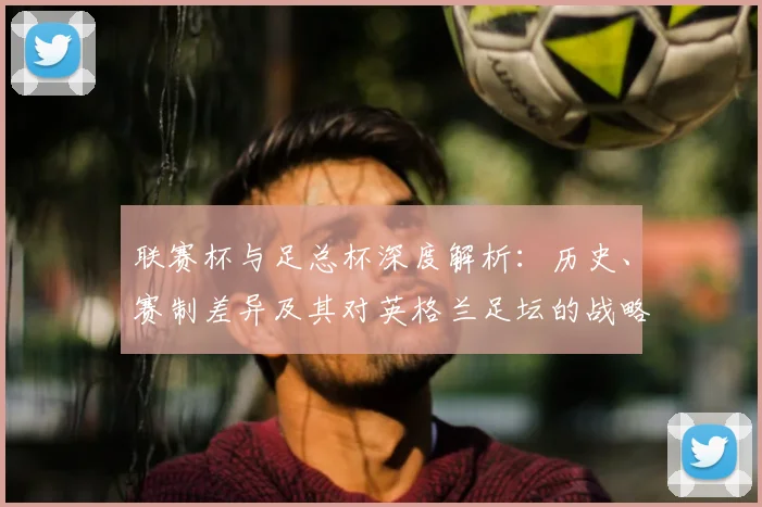 联赛杯与足总杯深度解析:历史、赛制差异及其对英格兰足坛的战略意义