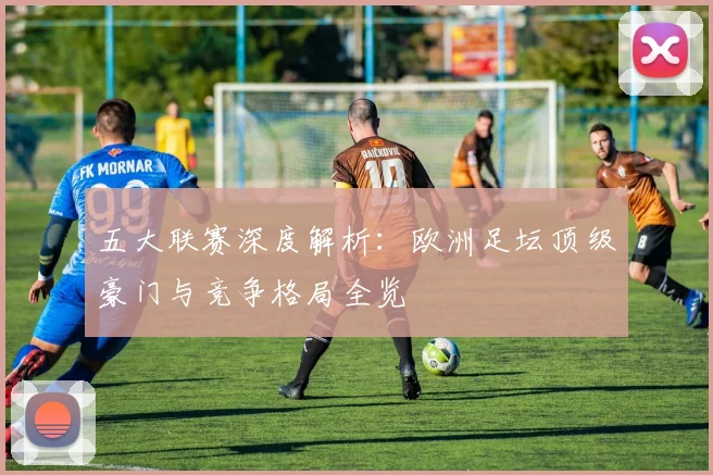 五大联赛深度解析:欧洲足坛顶级豪门与竞争格局全览