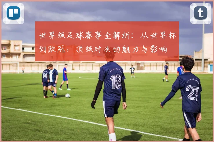 世界级足球赛事全解析：从世界杯到欧冠，顶级对决的魅力与影响