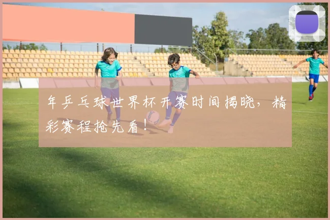 年乒乓球世界杯开赛时间揭晓,精彩赛程抢先看!